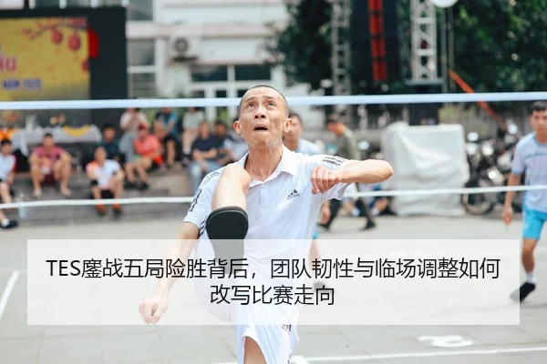 TES鏖战五局险胜背后，团队韧性与临场调整如何改写比赛走向